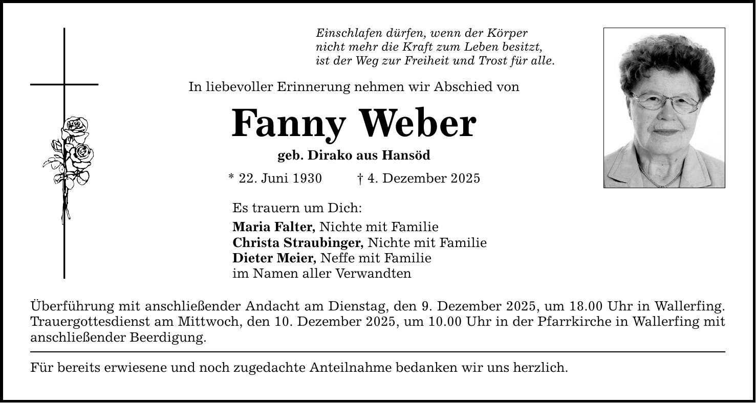 Einschlafen dürfen, wenn der Körper nicht mehr die Kraft zum Leben besitzt,ist der Weg zur Freiheit und Trost für alle.In liebevoller Erinnerung nehmen wir Abschied vonFanny Webergeb. Dirako aus Hansöd* 22. Juni 1930 _ 4. Dezember 2025Es trauern um Dich:Maria Falter, Nichte mit FamilieChrista Straubinger, Nichte mit FamilieDieter Meier, Neffe mit Familieim Namen aller VerwandtenÜberführung mit anschließender Andacht am Dienstag, den 9. Dezember 2025, um 18.00 Uhr in Wallerfing.Trauergottesdienst am Mittwoch, den 10. Dezember 2025, um 10.00 Uhr in der Pfarrkirche in Wallerfing mit anschließender Beerdigung.Für bereits erwiesene und noch zugedachte Anteilnahme bedanken wir uns herzlich.