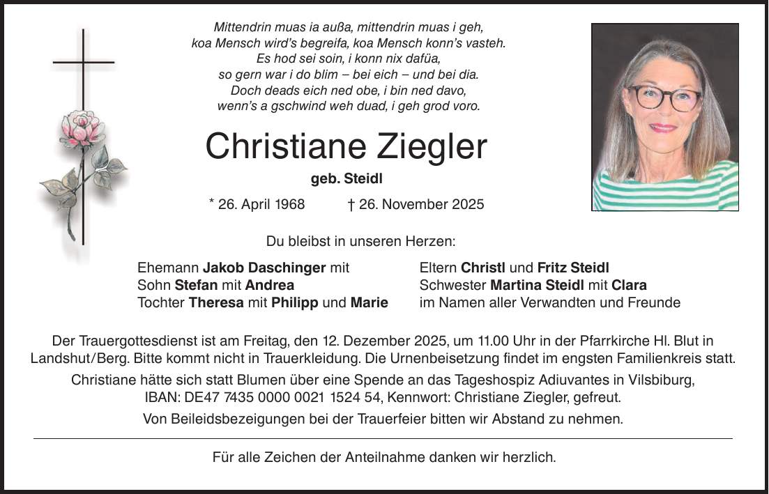 Mittendrin muas ia außa, mittendrin muas i geh, koa Mensch wird's begreifa, koa Mensch konn's vasteh. Es hod sei soin, i konn nix dafüa, so gern war i do blim - bei eich - und bei dia. Doch deads eich ned obe, i bin ned davo, wenn's a gschwind weh duad, i geh grod voro. Christiane Ziegler geb. Steidl * 26. April 1968 _ 26. November 2025 Du bleibst in unseren Herzen: Ehemann Jakob Daschinger mit Eltern Christl und Fritz Steidl Sohn Stefan mit Andrea Schwester Martina Steidl mit Clara Tochter Theresa mit Philipp und Marie im Namen aller Verwandten und Freunde Der Trauergottesdienst ist am Freitag, den 12. Dezember 2025, um 11.00 Uhr in der Pfarrkirche Hl. Blut in Landshut/Berg. Bitte kommt nicht in Trauerkleidung. Die Urnenbeisetzung findet im engsten Familienkreis statt. Christiane hätte sich statt Blumen über eine Spende an das Tageshospiz Adiuvantes in Vilsbiburg, IBAN: DE***, Kennwort: Christiane Ziegler, gefreut. Von Beileidsbezeigungen bei der Trauerfeier bitten wir Abstand zu nehmen. Für alle Zeichen der Anteilnahme danken wir herzlich.