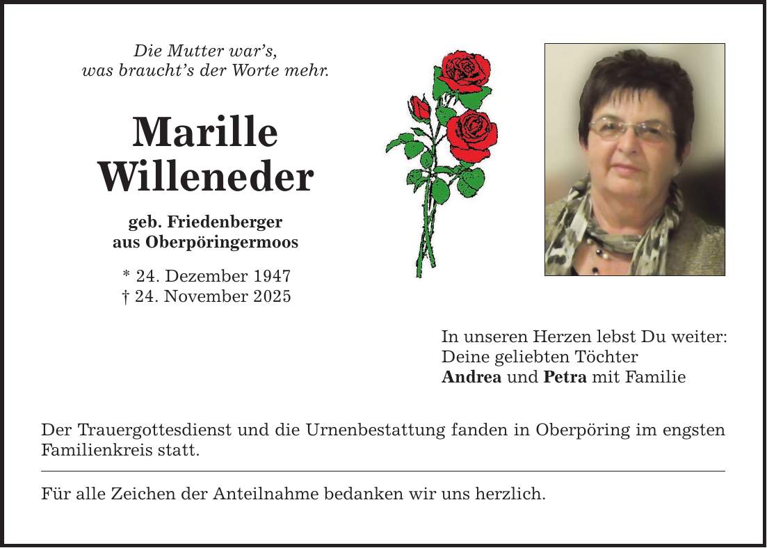 Die Mutter war's, was braucht's der Worte mehr. Marille Willeneder geb. Friedenberger aus Oberpöringermoos * 24. Dezember 1947 _ 24. November 2025 Der Trauergottesdienst und die Urnenbestattung fanden in Oberpöring im engsten Familienkreis statt. Für alle Zeichen der Anteilnahme bedanken wir uns herzlich. In unseren Herzen lebst Du weiter: Deine geliebten Töchter Andrea und Petra mit Familie