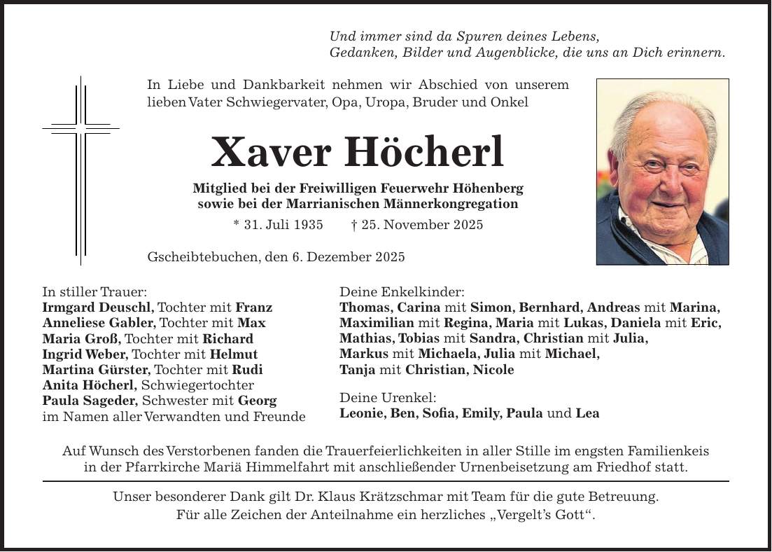 Und immer sind da Spuren deines Lebens, Gedanken, Bilder und Augenblicke, die uns an Dich erinnern. In Liebe und Dankbarkeit nehmen wir Abschied von unserem lieben Vater Schwiegervater, Opa, Uropa, Bruder und Onkel Xaver Höcherl Mitglied bei der Freiwilligen Feuerwehr Höhenberg sowie bei der Marrianischen Männerkongregation * 31. Juli 1935 + 25. November 2025 Gscheibtebuchen, den 6. Dezember 2025 In stiller Trauer: Irmgard Deuschl, Tochter mit Franz Anneliese Gabler, Tochter mit Max Maria Groß, Tochter mit Richard Ingrid Weber, Tochter mit Helmut Martina Gürster, Tochter mit Rudi Anita Höcherl, Schwiegertochter Paula Sageder, Schwester mit Georg im Namen aller Verwandten und Freunde Auf Wunsch des Verstorbenen fanden die Trauerfeierlichkeiten in aller Stille im engsten Familienkeis in der Pfarrkirche Mariä Himmelfahrt mit anschließender Urnenbeisetzung am Friedhof statt. Unser besonderer Dank gilt Dr. Klaus Krätzschmar mit Team für die gute Betreuung. Für alle Zeichen der Anteilnahme ein herzliches 'Vergelt's Gott'. Deine Enkelkinder: Thomas, Carina mit Simon, Bernhard, Andreas mit Marina, Maximilian mit Regina, Maria mit Lukas, Daniela mit Eric, Mathias, Tobias mit Sandra, Christian mit Julia, Markus mit Michaela, Julia mit Michael, Tanja mit Christian, Nicole Deine Urenkel: Leonie, Ben, Sofia, Emily, Paula und Lea