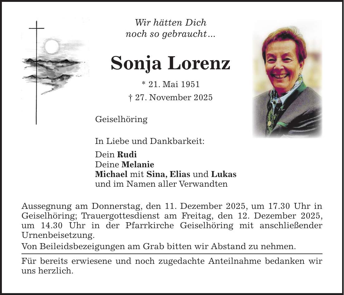 Wir hätten Dich noch so gebraucht... Sonja Lorenz * 21. Mai 1951 + 27. November 2025 Geiselhöring In Liebe und Dankbarkeit: Dein Rudi Deine Melanie Michael mit Sina, Elias und Lukas und im Namen aller Verwandten Aussegnung am Donnerstag, den 11. Dezember 2025, um 17.30 Uhr in Geiselhöring; Trauergottesdienst am Freitag, den 12. Dezember 2025, um 14.30 Uhr in der Pfarrkirche Geiselhöring mit anschließender Urnenbeisetzung. Von Beileidsbezeigungen am Grab bitten wir Abstand zu nehmen. Für bereits erwiesene und noch zugedachte Anteilnahme bedanken wir uns herzlich. 