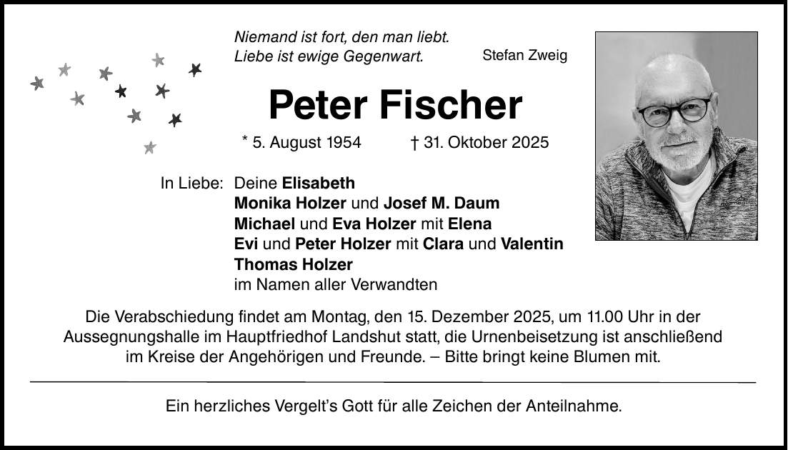 Niemand ist fort, den man liebt. Liebe ist ewige Gegenwart. In Liebe: Peter Fischer * 5. August 1954 _ 31. Oktober 2025 Deine Elisabeth Monika Holzer und Josef M. Daum Michael und Eva Holzer mit Elena Evi und Peter Holzer mit Clara und Valentin Thomas Holzer im Namen aller Verwandten Die Verabschiedung findet am Montag, den 15. Dezember 2025, um 11.00 Uhr in der Aussegnungshalle im Hauptfriedhof Landshut statt, die Urnenbeisetzung ist anschließend im Kreise der Angehörigen und Freunde. - Bitte bringt keine Blumen mit. Ein herzliches Vergelt's Gott für alle Zeichen der Anteilnahme. Stefan Zweig