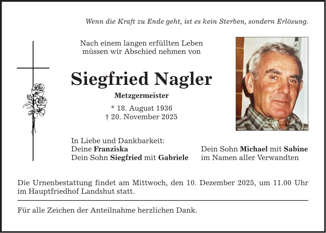 Wenn die Kraft zu Ende geht, ist es kein Sterben, sondern Erlösung. Nach einem langen erfüllten Leben müssen wir Abschied nehmen von Siegfried Nagler Metzgermeister * 18. August 1936 _ 20. November 2025 In Liebe und Dankbarkeit: Deine Franziska Dein Sohn Siegfried mit Gabriele Die Urnenbestattung findet am Mittwoch, den 10. Dezember 2025, um 11.00 Uhr im Hauptfriedhof Landshut statt. Für alle Zeichen der Anteilnahme herzlichen Dank. Dein Sohn Michael mit Sabine im Namen aller Verwandten