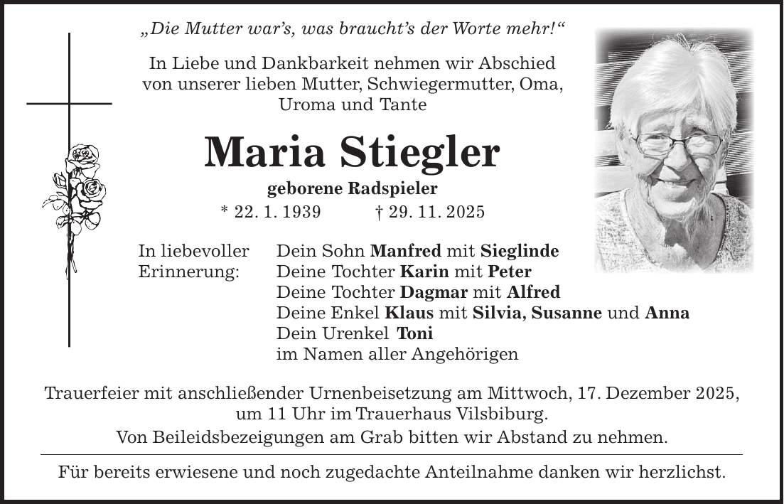  'Die Mutter war's, was braucht's der Worte mehr!' In Liebe und Dankbarkeit nehmen wir Abschied von unserer lieben Mutter, Schwiegermutter, Oma, Uroma und Tante Maria Stiegler geborene Radspieler * 22. 1. 1939 + 29. 11. 2025 In liebevoller Dein Sohn Manfred mit Sieglinde Erinnerung: Deine Tochter Karin mit Peter Deine Tochter Dagmar mit Alfred Deine Enkel Klaus mit Silvia, Susanne und Anna Dein Urenkel Toni im Namen aller Angehörigen Trauerfeier mit anschließender Urnenbeisetzung am Mittwoch, 17. Dezember 2025, um 11 Uhr im Trauerhaus Vilsbiburg. Von Beileidsbezeigungen am Grab bitten wir Abstand zu nehmen. Für bereits erwiesene und noch zugedachte Anteilnahme danken wir herzlichst.