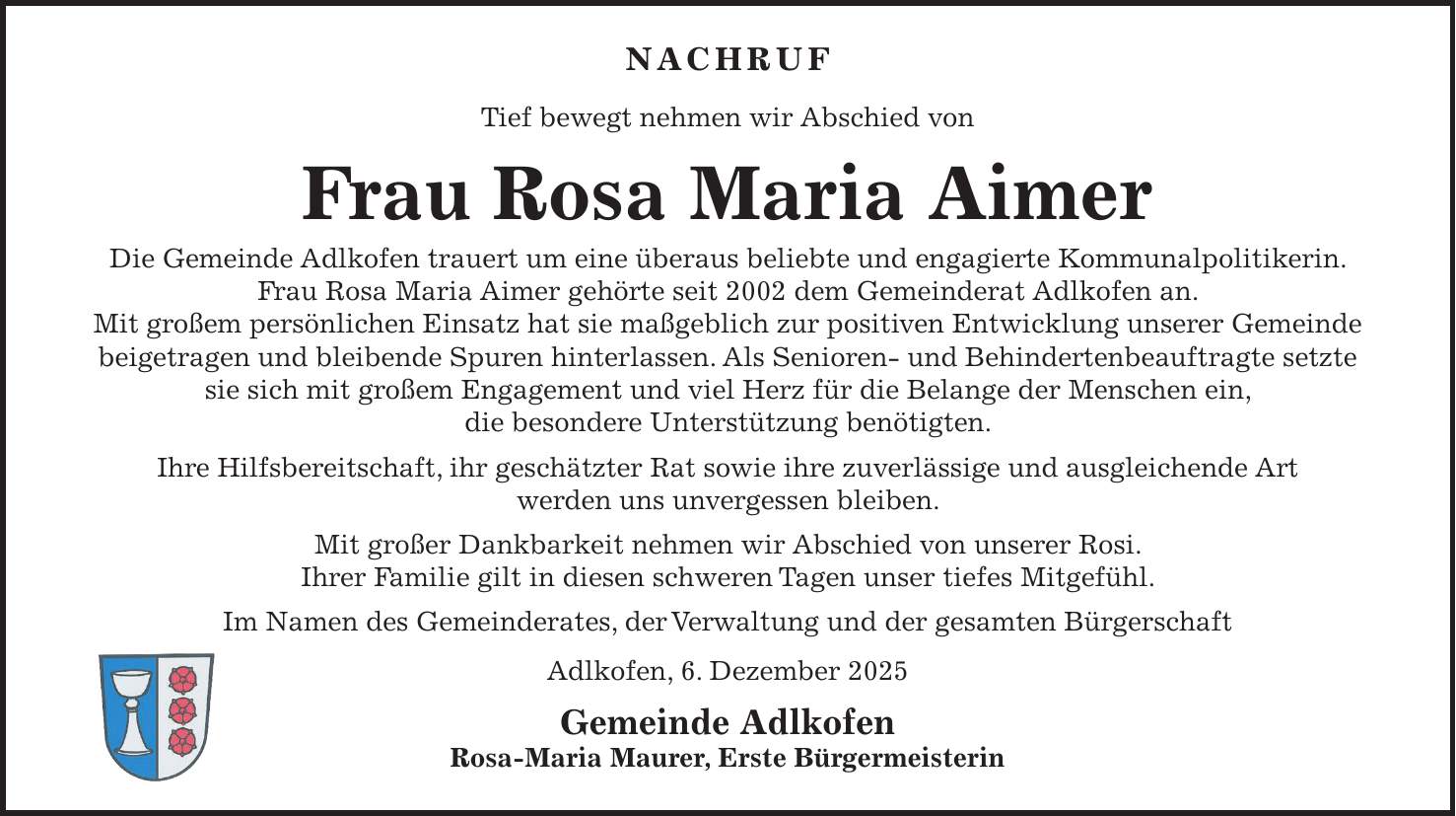 NACHRUF Tief bewegt nehmen wir Abschied von Frau Rosa Maria Aimer Die Gemeinde Adlkofen trauert um eine überaus beliebte und engagierte Kommunalpolitikerin. Frau Rosa Maria Aimer gehörte seit 2002 dem Gemeinderat Adlkofen an. Mit großem persönlichen Einsatz hat sie maßgeblich zur positiven Entwicklung unserer Gemeinde beigetragen und bleibende Spuren hinterlassen. Als Senioren- und Behindertenbeauftragte setzte sie sich mit großem Engagement und viel Herz für die Belange der Menschen ein, die besondere Unterstützung benötigten. Ihre Hilfsbereitschaft, ihr geschätzter Rat sowie ihre zuverlässige und ausgleichende Art werden uns unvergessen bleiben. Mit großer Dankbarkeit nehmen wir Abschied von unserer Rosi. Ihrer Familie gilt in diesen schweren Tagen unser tiefes Mitgefühl. Im Namen des Gemeinderates, der Verwaltung und der gesamten Bürgerschaft Adlkofen, 6. Dezember 2025 Gemeinde Adlkofen Rosa-Maria Maurer, Erste Bürgermeisterin 