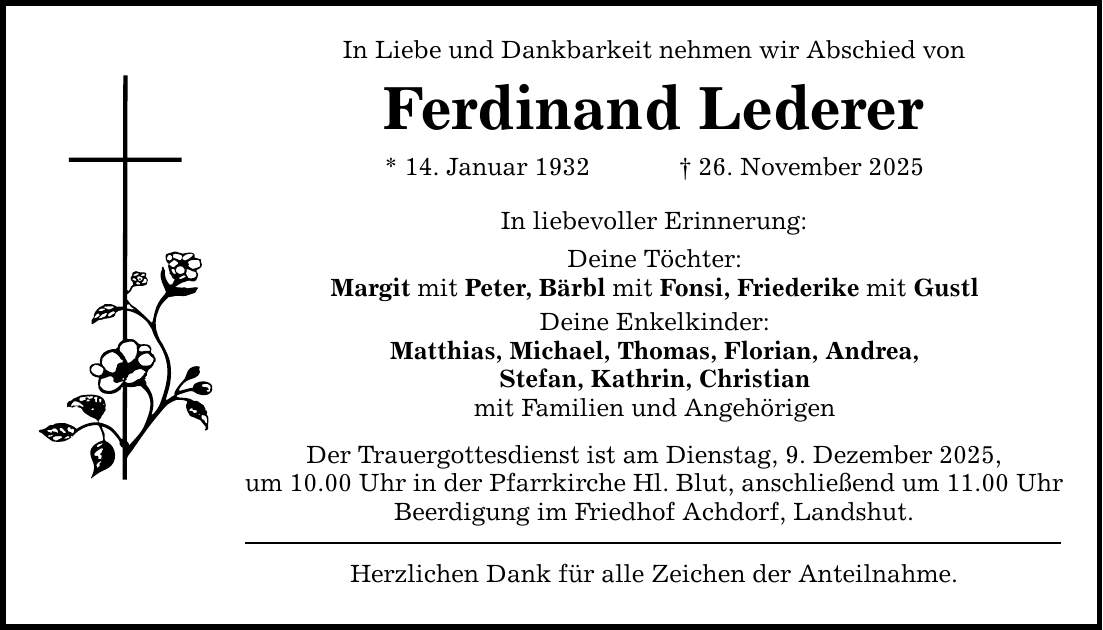 In Liebe und Dankbarkeit nehmen wir Abschied von Ferdinand Lederer * 14. Januar 1932 _ 26. November 2025 In liebevoller Erinnerung: Deine Töchter: Margit mit Peter, Bärbl mit Fonsi, Friederike mit Gustl Deine Enkelkinder: Matthias, Michael, Thomas, Florian, Andrea, Stefan, Kathrin, Christian mit Familien und Angehörigen Der Trauergottesdienst ist am Dienstag, 9. Dezember 2025, um 10.00 Uhr in der Pfarrkirche Hl. Blut, anschließend um 11.00 Uhr Beerdigung im Friedhof Achdorf, Landshut. Herzlichen Dank für alle Zeichen der Anteilnahme.