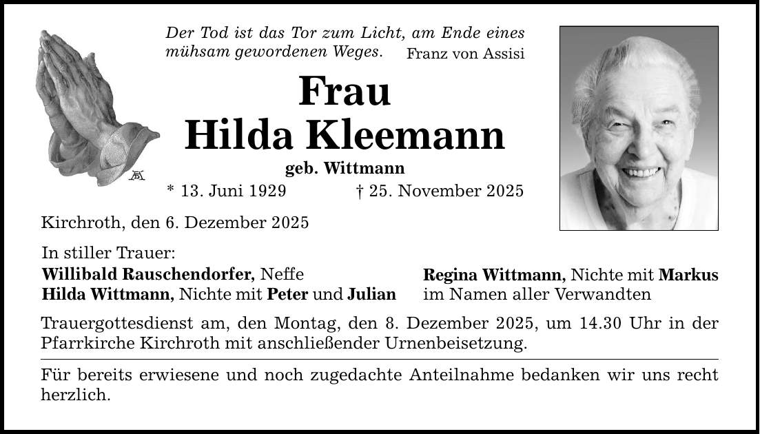 Der Tod ist das Tor zum Licht, am Ende eines mühsam gewordenen Weges. Franz von Assisi Frau Hilda Kleemann geb. Wittmann * 13. Juni 1929 _ 25. November 2025 Kirchroth, den 6. Dezember 2025 In stiller Trauer: Willibald Rauschendorfer, Neffe Hilda Wittmann, Nichte mit Peter und Julian Trauergottesdienst am, den Montag, den 8. Dezember 2025, um 14.30 Uhr in der Pfarrkirche Kirchroth mit anschließender Urnenbeisetzung. Für bereits erwiesene und noch zugedachte Anteilnahme bedanken wir uns recht herzlich. Regina Wittmann, Nichte mit Markus im Namen aller Verwandten
