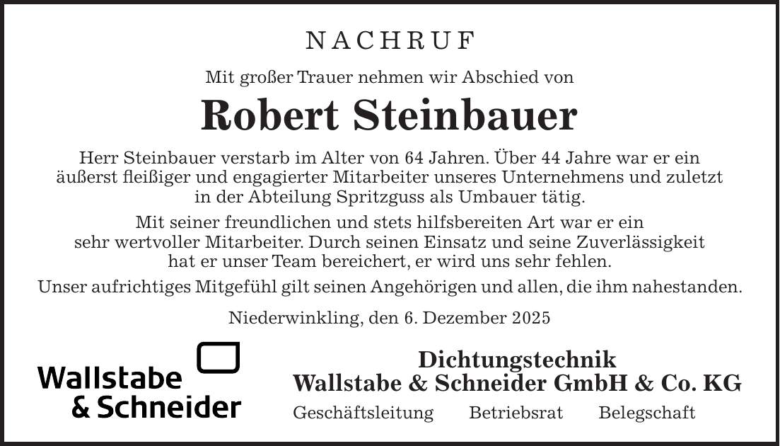 NACHRUF Mit großer Trauer nehmen wir Abschied von Robert Steinbauer Herr Steinbauer verstarb im Alter von 64 Jahren. Über 44 Jahre war er ein äußerst fleißiger und engagierter Mitarbeiter unseres Unternehmens und zuletzt in der Abteilung Spritzguss als Umbauer tätig. Mit seiner freundlichen und stets hilfsbereiten Art war er ein sehr wertvoller Mitarbeiter. Durch seinen Einsatz und seine Zuverlässigkeit hat er unser Team bereichert, er wird uns sehr fehlen. Unser aufrichtiges Mitgefühl gilt seinen Angehörigen und allen, die ihm nahestanden. Niederwinkling, den 6. Dezember 2025Dichtungstechnik Wallstabe & Schneider GmbH & Co. KG Geschäftsleitung Betriebsrat Belegschaft