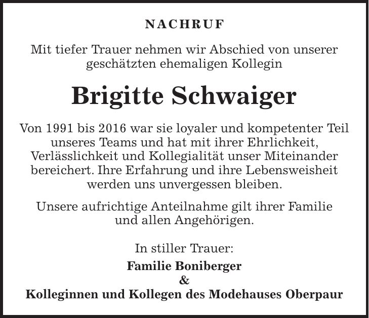 Nachruf Mit tiefer Trauer nehmen wir Abschied von unserer geschätzten ehemaligen Kollegin Brigitte Schwaiger Von 1991 bis 2016 war sie loyaler und kompetenter Teil unseres Teams und hat mit ihrer Ehrlichkeit, Verlässlichkeit und Kollegialität unser Miteinander bereichert. Ihre Erfahrung und ihre Lebensweisheit werden uns unvergessen bleiben. Unsere aufrichtige Anteilnahme gilt ihrer Familie und allen Angehörigen. In stiller Trauer: Familie Boniberger & Kolleginnen und Kollegen des Modehauses Oberpaur