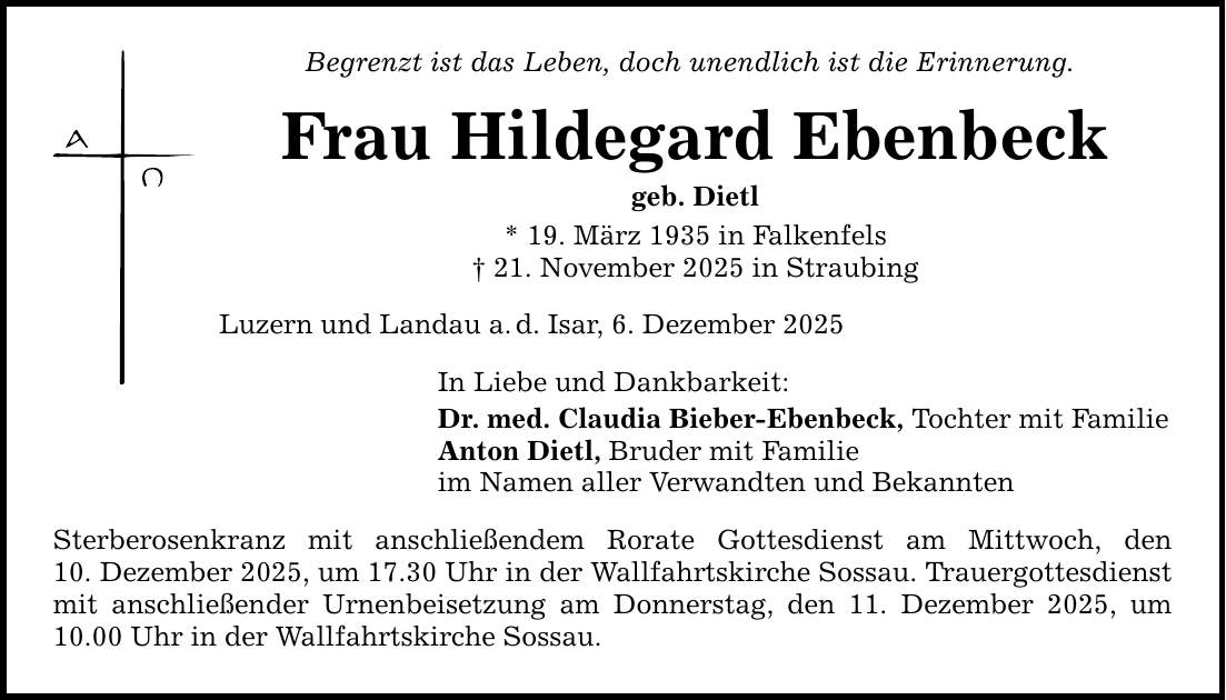 Begrenzt ist das Leben, doch unendlich ist die Erinnerung.Frau Hildegard Ebenbeckgeb. Dietl* 19. März 1935 in Falkenfels_ 21. November 2025 in StraubingLuzern und Landau a. d. Isar, 6. Dezember 2025In Liebe und Dankbarkeit:Dr. med. Claudia Bieber-Ebenbeck, Tochter mit FamilieAnton Dietl, Bruder mit Familieim Namen aller Verwandten und BekanntenSterberosenkranz mit anschließendem Rorate Gottesdienst am Mittwoch, den­10. Dezember 2025, um 17.30 Uhr in der Wallfahrtskirche Sossau. Trauergottesdienst mit anschließender Urnenbeisetzung am Donnerstag, den 11. Dezember 2025, um 10.00 Uhr in der Wallfahrtskirche Sossau.