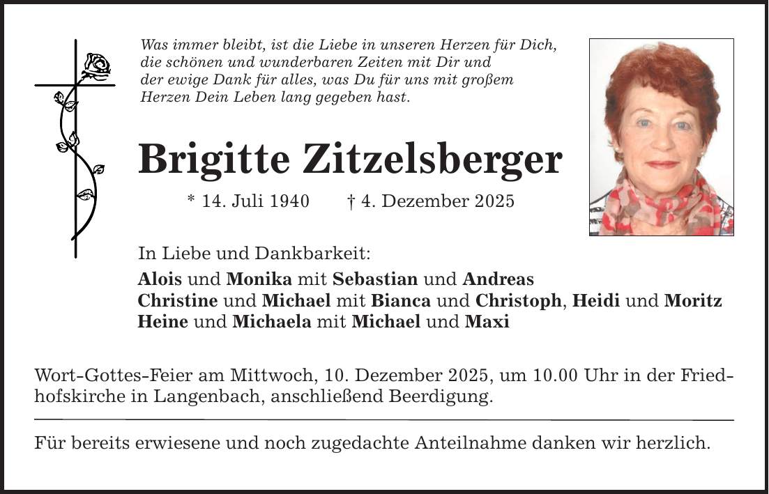 Was immer bleibt, ist die Liebe in unseren Herzen für Dich, die schönen und wunderbaren Zeiten mit Dir und der ewige Dank für alles, was Du für uns mit großem Herzen Dein Leben lang gegeben hast. Brigitte Zitzelsberger * 14. Juli 1940 _ 4. Dezember 2025 In Liebe und Dankbarkeit: Alois und Monika mit Sebastian und Andreas Christine und Michael mit Bianca und Christoph, Heidi und Moritz Heine und Michaela mit Michael und Maxi Wort-Gottes-Feier am Mittwoch, 10. Dezember 2025, um 10.00 Uhr in der Friedhofskirche in Langenbach, anschließend Beerdigung. Für bereits erwiesene und noch zugedachte Anteilnahme danken wir herzlich.