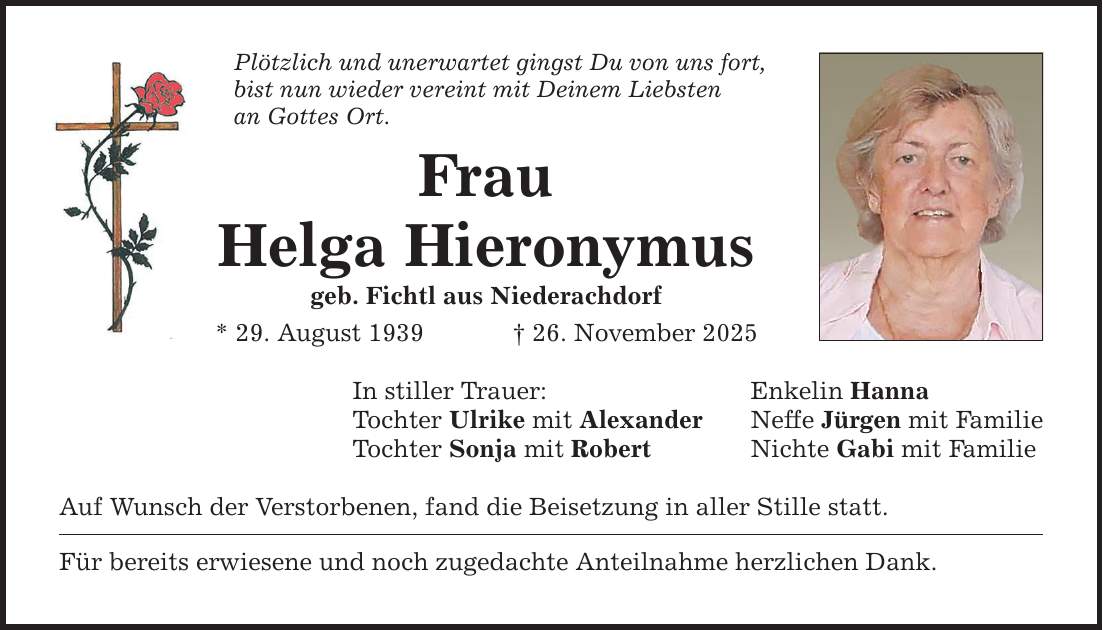 Plötzlich und unerwartet gingst Du von uns fort, bist nun wieder vereint mit Deinem Liebsten an Gottes Ort. Frau Helga Hieronymus geb. Fichtl aus Niederachdorf * 29. August 1939 _ 26. November 2025 In stiller Trauer: Tochter Ulrike mit Alexander Tochter Sonja mit Robert Auf Wunsch der Verstorbenen, fand die Beisetzung in aller Stille statt. Für bereits erwiesene und noch zugedachte Anteilnahme herzlichen Dank. Enkelin Hanna Neffe Jürgen mit Familie Nichte Gabi mit Familie
