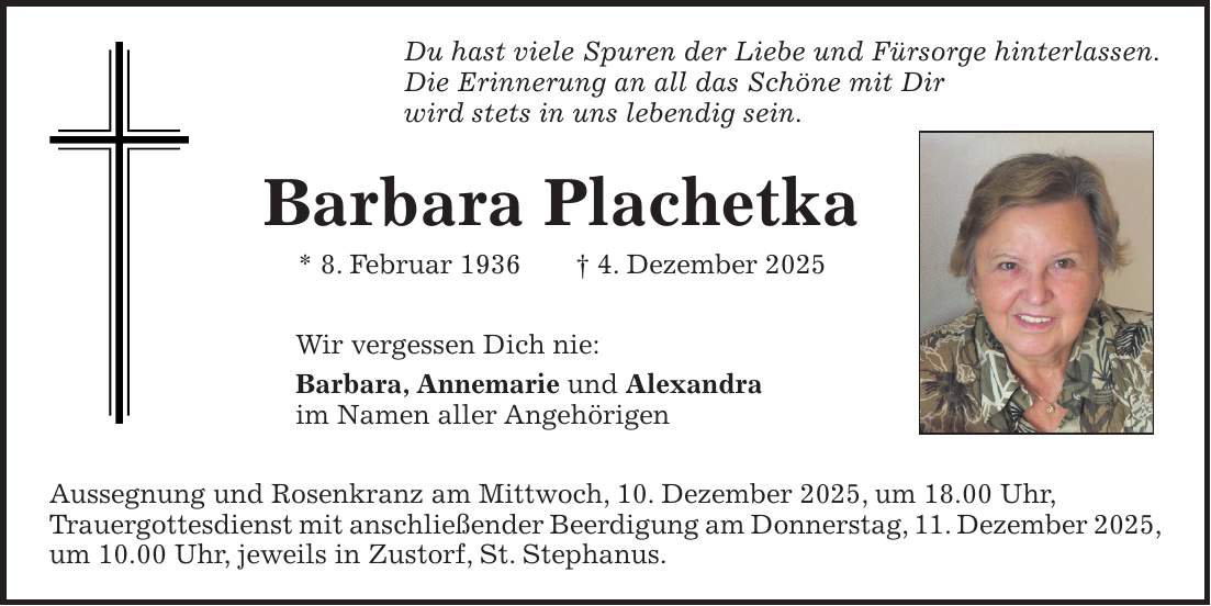 Du hast viele Spuren der Liebe und Fürsorge hinterlassen. Die Erinnerung an all das Schöne mit Dir wird stets in uns lebendig sein. Barbara Plachetka * 8. Februar 1936 + 4. Dezember 2025 Wir vergessen Dich nie: Barbara, Annemarie und Alexandra im Namen aller Angehörigen Aussegnung und Rosenkranz am Mittwoch, 10. Dezember 2025, um 18.00 Uhr, Trauergottesdienst mit anschließender Beerdigung am Donnerstag, 11. Dezember 2025, um 10.00 Uhr, jeweils in Zustorf, St. Stephanus.