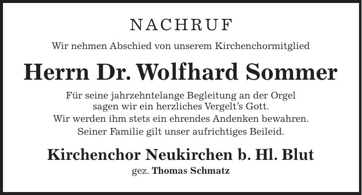 NACHRUF Wir nehmen Abschied von unserem Kirchenchormitglied Herrn Dr. Wolfhard Sommer Für seine jahrzehntelange Begleitung an der Orgel sagen wir ein herzliches Vergelt's Gott. Wir werden ihm stets ein ehrendes Andenken bewahren. Seiner Familie gilt unser aufrichtiges Beileid. Kirchenchor Neukirchen b. Hl. Blut gez. Thomas Schmatz 