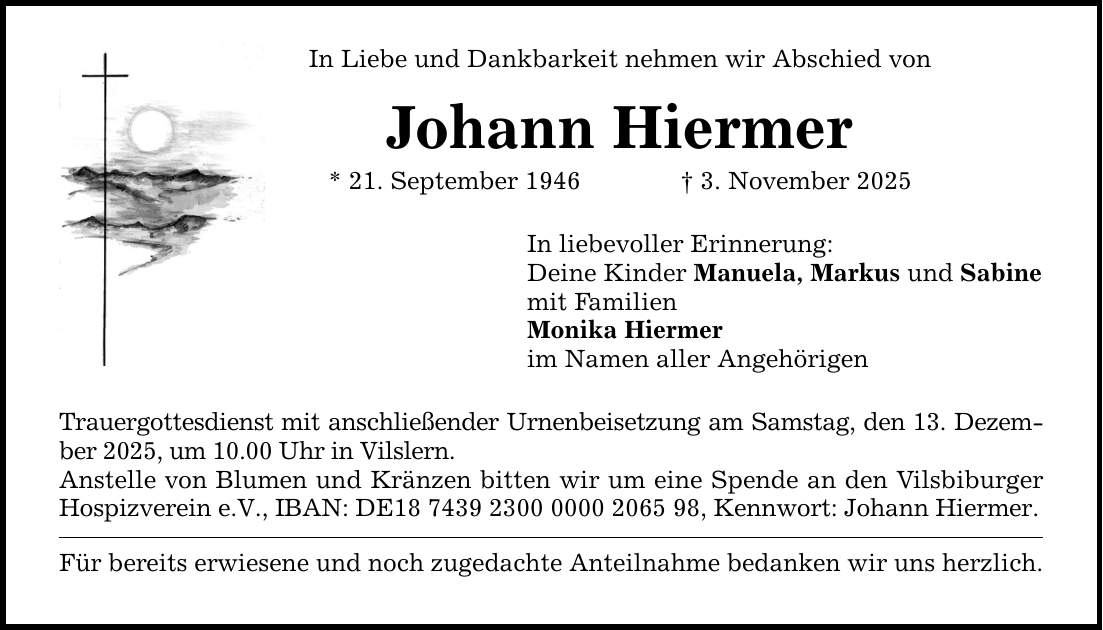 In Liebe und Dankbarkeit nehmen wir Abschied von Johann Hiermer * 21. September 1946 _ 3. November 2025 In liebevoller Erinnerung: Deine Kinder Manuela, Markus und Sabine mit Familien Monika Hiermer im Namen aller Angehörigen Trauergottesdienst mit anschließender Urnenbeisetzung am Samstag, den 13. Dezember 2025, um 10.00 Uhr in Vilslern. Anstelle von Blumen und Kränzen bitten wir um eine Spende an den Vilsbiburger Hospizverein e.V., IBAN: DE***, Kennwort: Johann Hiermer. Für bereits erwiesene und noch zugedachte Anteilnahme bedanken wir uns herzlich.