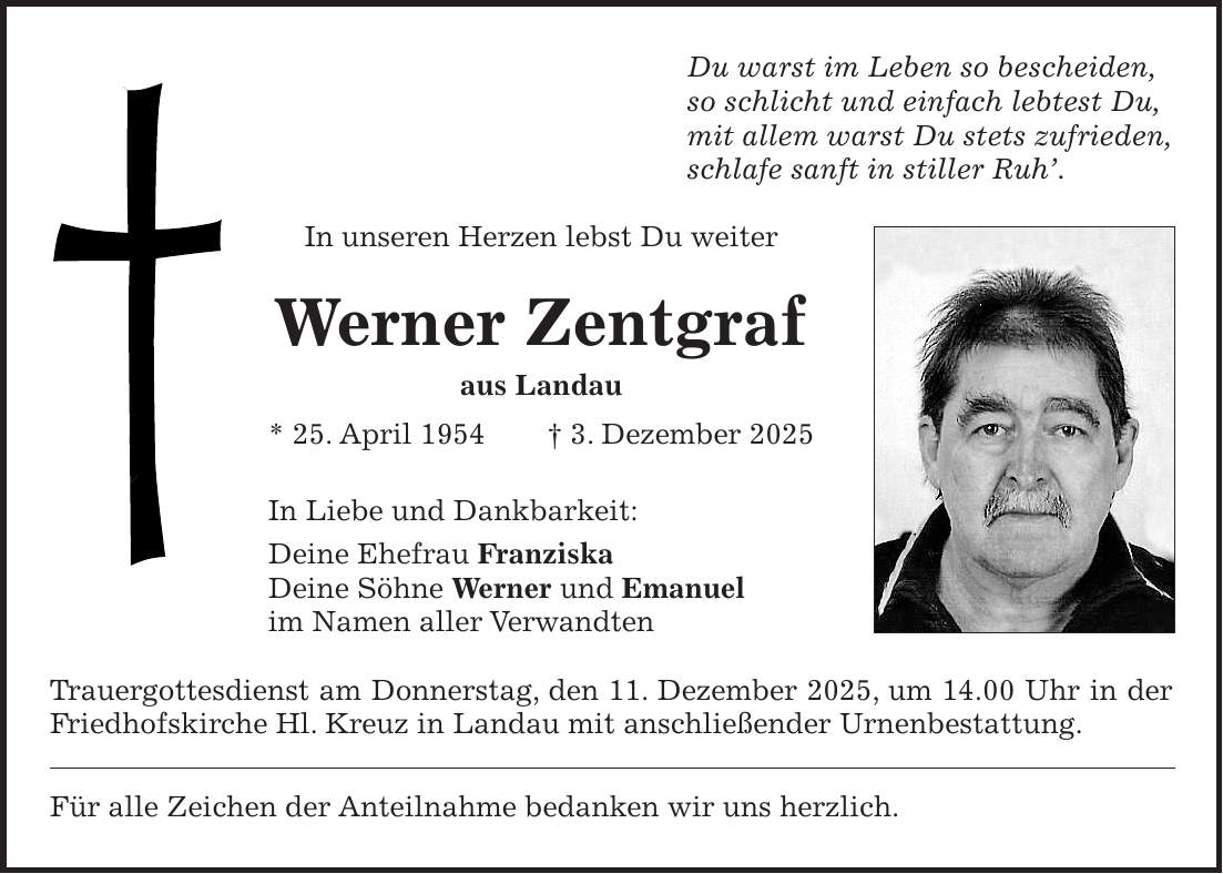 Du warst im Leben so bescheiden, so schlicht und einfach lebtest Du, mit allem warst Du stets zufrieden, schlafe sanft in stiller Ruh'. In unseren Herzen lebst Du weiter Werner Zentgraf aus Landau * 25. April 1954 + 3. Dezember 2025 In Liebe und Dankbarkeit: Deine Ehefrau Franziska Deine Söhne Werner und Emanuel im Namen aller Verwandten Trauergottesdienst am Donnerstag, den 11. Dezember 2025, um 14.00 Uhr in der Friedhofskirche Hl. Kreuz in Landau mit anschließender Urnenbestattung. Für alle Zeichen der Anteilnahme bedanken wir uns herzlich.