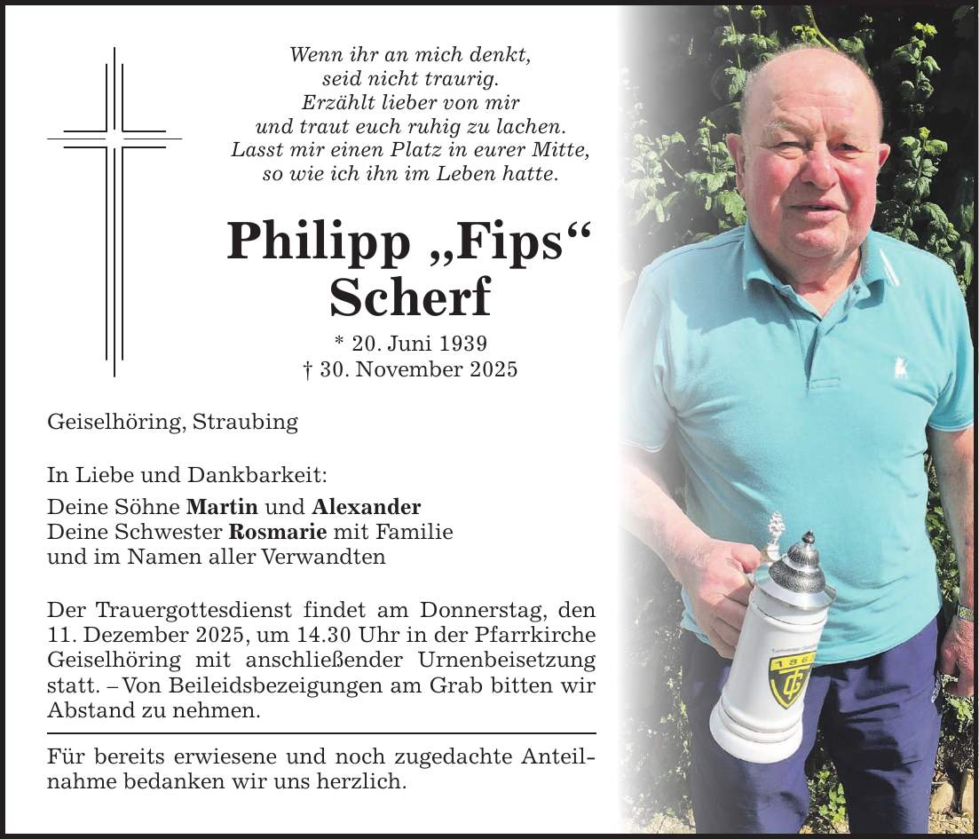Wenn ihr an mich denkt, seid nicht traurig. Erzählt lieber von mir und traut euch ruhig zu lachen. Lasst mir einen Platz in eurer Mitte, so wie ich ihn im Leben hatte. Philipp 'Fips' Scherf * 20. Juni 1939 + 30. November 2025 Geiselhöring, Straubing In Liebe und Dankbarkeit: Deine Söhne Martin und Alexander Deine Schwester Rosmarie mit Familie und im Namen aller Verwandten Der Trauergottesdienst findet am Donnerstag, den 11. Dezember 2025, um 14.30 Uhr in der Pfarrkirche Geiselhöring mit anschließender Urnenbeisetzung statt. - Von Beileidsbezeigungen am Grab bitten wir Abstand zu nehmen. Für bereits erwiesene und noch zugedachte Anteilnahme bedanken wir uns herzlich. 
