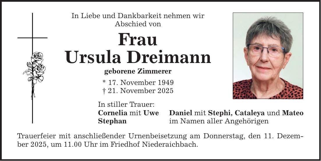 In Liebe und Dankbarkeit nehmen wir Abschied von Frau Ursula Dreimann geborene Zimmerer * 17. November 1949 _ 21. November 2025 In stiller Trauer: Cornelia mit Uwe Stephan Trauerfeier mit anschließender Urnenbeisetzung am Donnerstag, den 11. Dezember 2025, um 11.00 Uhr im Friedhof Niederaichbach. Daniel mit Stephi, Cataleya und Mateo im Namen aller Angehörigen