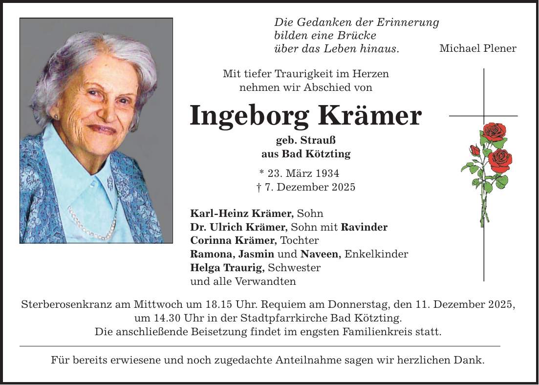 Die Gedanken der Erinnerung bilden eine Brücke über das Leben hinaus. Mit tiefer Traurigkeit im Herzen nehmen wir Abschied von Ingeborg Krämer geb. Strauß aus Bad Kötzting * 23. März 1934 _ 7. Dezember 2025 Karl-Heinz Krämer, Sohn Dr. Ulrich Krämer, Sohn mit Ravinder Corinna Krämer, Tochter Ramona, Jasmin und Naveen, Enkelkinder Helga Traurig, Schwester und alle Verwandten Sterberosenkranz am Mittwoch um 18.15 Uhr. Requiem am Donnerstag, den 11. Dezember 2025, um 14.30 Uhr in der Stadtpfarrkirche Bad Kötzting. Die anschließende Beisetzung findet im engsten Familienkreis statt. Für bereits erwiesene und noch zugedachte Anteilnahme sagen wir herzlichen Dank. Michael Plener