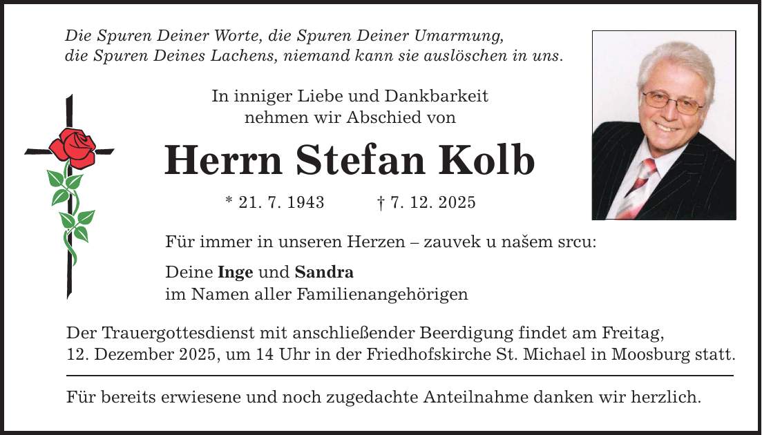 Die Spuren Deiner Worte, die Spuren Deiner Umarmung, die Spuren Deines Lachens, niemand kann sie auslöschen in uns. In inniger Liebe und Dankbarkeit nehmen wir Abschied von Herrn Stefan Kolb * 21. 7. 1943 _ 7. 12. 2025 Für immer in unseren Herzen - zauvek u našem srcu: Deine Inge und Sandra im Namen aller Familienangehörigen Der Trauergottesdienst mit anschließender Beerdigung findet am Freitag, 12. Dezember 2025, um 14 Uhr in der Friedhofskirche St. Michael in Moosburg statt. Für bereits erwiesene und noch zugedachte Anteilnahme danken wir herzlich.