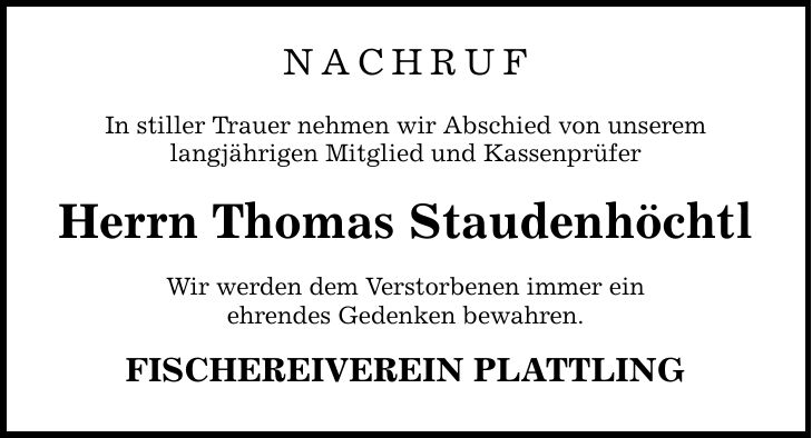 NACHRUFIn stiller Trauer nehmen wir Abschied von unseremlangjährigen Mitglied und KassenprüferHerrn Thomas StaudenhöchtlWir werden dem Verstorbenen immer einehrendes Gedenken bewahren.FISCHEREIVEREIN PLATTLING