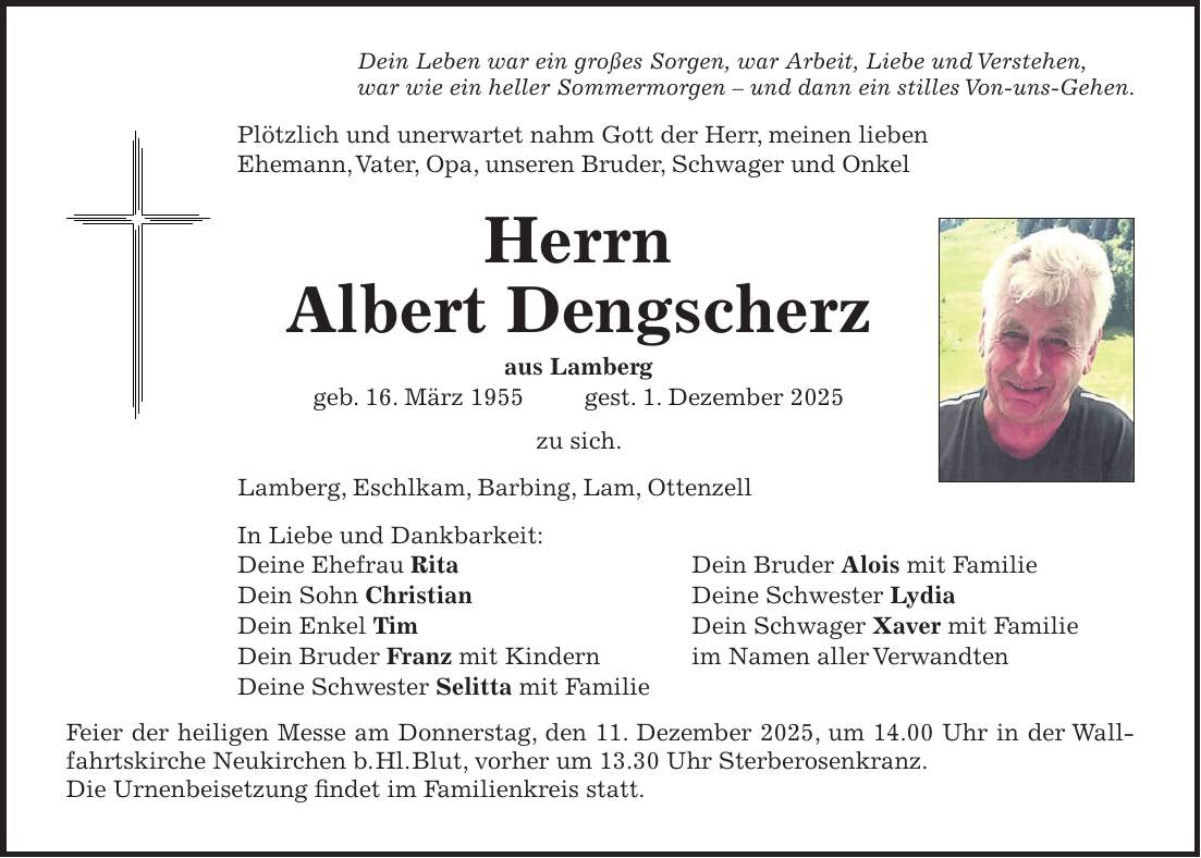 Dein Leben war ein großes Sorgen, war Arbeit, Liebe und Verstehen, war wie ein heller Sommermorgen - und dann ein stilles Von-uns-Gehen. Plötzlich und unerwartet nahm Gott der Herr, meinen lieben Ehemann, Vater, Opa, unseren Bruder, Schwager und Onkel Herrn Albert Dengscherz aus Lamberg geb. 16. März 1955 gest. 1. Dezember 2025 zu sich. Lamberg, Eschlkam, Barbing, Lam, Ottenzell In Liebe und Dankbarkeit: Deine Ehefrau Rita Dein Bruder Alois mit Familie Dein Sohn Christian Deine Schwester Lydia Dein Enkel Tim Dein Schwager Xaver mit Familie Dein Bruder Franz mit Kindern im Namen aller Verwandten Deine Schwester Selitta mit Familie Feier der heiligen Messe am Donnerstag, den 11. Dezember 2025, um 14.00 Uhr in der Wallfahrtskirche Neukirchen b. Hl. Blut, vorher um 13.30 Uhr Sterberosenkranz. Die Urnenbeisetzung findet im Familienkreis statt.