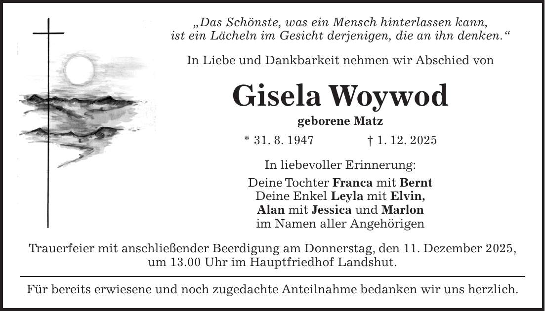 'Das Schönste, was ein Mensch hinterlassen kann, ist ein Lächeln im Gesicht derjenigen, die an ihn denken.' In Liebe und Dankbarkeit nehmen wir Abschied von Gisela Woywod geborene Matz * 31. 8. 1947 + 1. 12. 2025 In liebevoller Erinnerung: Deine Tochter Franca mit Bernt Deine Enkel Leyla mit Elvin, Alan mit Jessica und Marlon im Namen aller Angehörigen Trauerfeier mit anschließender Beerdigung am Donnerstag, den 11. Dezember 2025, um 13.00 Uhr im Hauptfriedhof Landshut. Für bereits erwiesene und noch zugedachte Anteilnahme bedanken wir uns herzlich.