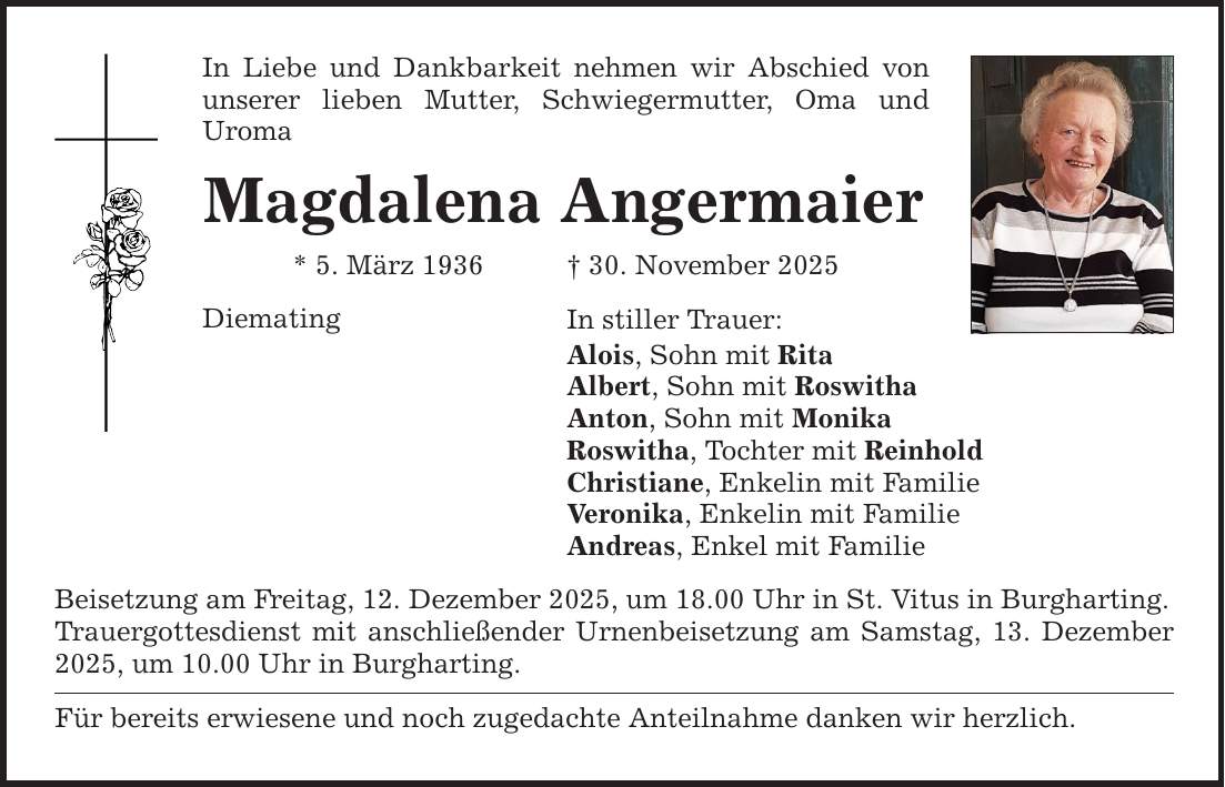 In Liebe und Dankbarkeit nehmen wir Abschied von unserer lieben Mutter, Schwiegermutter, Oma und ­Uroma Magdalena Angermaier * 5. März 1936 _ 30. November 2025 Diemating In stiller Trauer: Alois, Sohn mit Rita Albert, Sohn mit Roswitha Anton, Sohn mit Monika Roswitha, Tochter mit Reinhold Christiane, Enkelin mit Familie Veronika, Enkelin mit Familie Andreas, Enkel mit Familie Beisetzung am Freitag, 12. Dezember 2025, um 18.00 Uhr in St. Vitus in Burgharting. Trauergottesdienst mit anschließender Urnenbeisetzung am Samstag, 13. Dezember 2025, um 10.00 Uhr in Burgharting. Für bereits erwiesene und noch zugedachte Anteilnahme danken wir herzlich.
