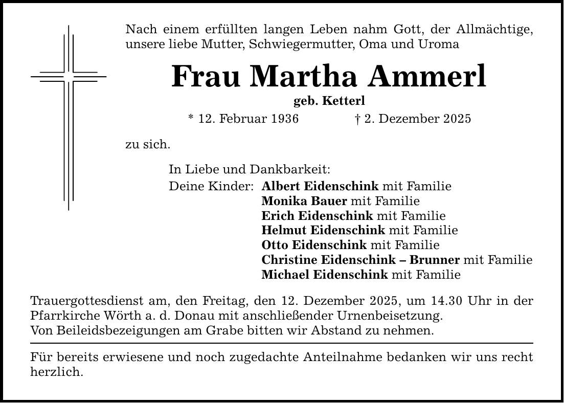 Nach einem erfüllten langen Leben nahm Gott, der Allmächtige, unsere liebe Mutter, Schwiegermutter, Oma und Uroma Frau Martha Ammerl geb. Ketterl * 12. Februar 1936 _ 2. Dezember 2025 zu sich. In Liebe und Dankbarkeit: Deine Kinder: Albert Eidenschink mit Familie Monika Bauer mit Familie Erich Eidenschink mit Familie Helmut Eidenschink mit Familie Otto Eidenschink mit Familie Christine Eidenschink - Brunner mit Familie Michael Eidenschink mit Familie Trauergottesdienst am, den Freitag, den 12. Dezember 2025, um 14.30 Uhr in der Pfarrkirche Wörth a. d. Donau mit anschließender Urnenbeisetzung. Von Beileidsbezeigungen am Grabe bitten wir Abstand zu nehmen. Für bereits erwiesene und noch zugedachte Anteilnahme bedanken wir uns recht herzlich.