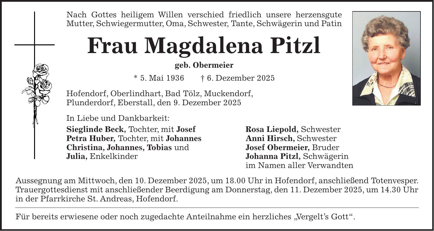 Nach Gottes heiligem Willen verschied friedlich unsere herzensgute Mutter, Schwiegermutter, Oma, Schwester, Tante, Schwägerin und Patin Frau Magdalena Pitzl geb. Obermeier * 5. Mai 1936 + 6. Dezember 2025 Hofendorf, Oberlindhart, Bad Tölz, Muckendorf, Plunderdorf, Eberstall, den 9. Dezember 2025 In Liebe und Dankbarkeit: Sieglinde Beck, Tochter, mit Josef Rosa Liepold, Schwester Petra Huber, Tochter, mit Johannes Anni Hirsch, Schwester Christina, Johannes, Tobias und Josef Obermeier, Bruder Julia, Enkelkinder Johanna Pitzl, Schwägerin im Namen aller Verwandten Aussegnung am Mittwoch, den 10. Dezember 2025, um 18.00 Uhr in Hofendorf, anschließend Totenvesper. Trauergottesdienst mit anschließender Beerdigung am Donnerstag, den 11. Dezember 2025, um 14.30 Uhr in der Pfarrkirche St. Andreas, Hofendorf. Für bereits erwiesene oder noch zugedachte Anteilnahme ein herzliches 'Vergelt's Gott'.