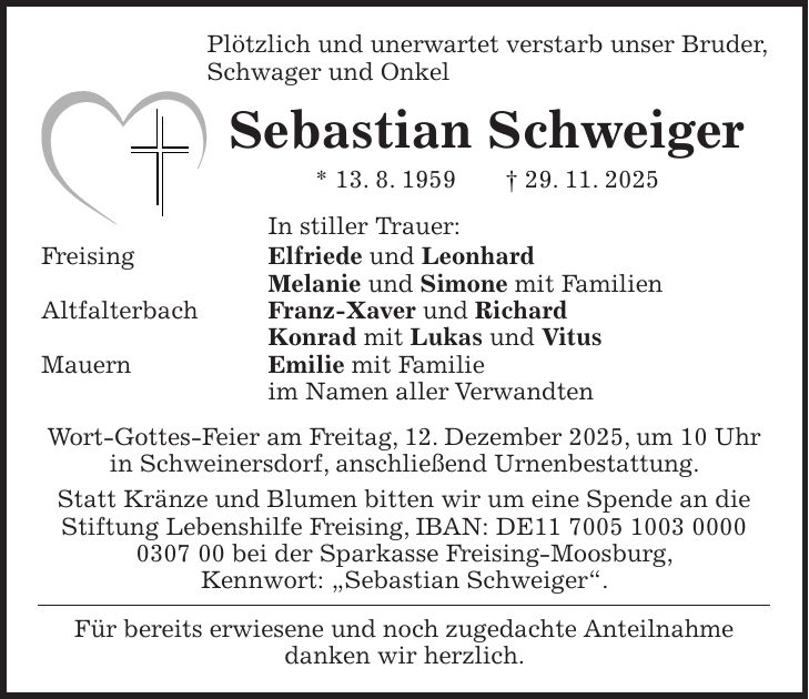 Plötzlich und unerwartet verstarb unser Bruder, Schwager und Onkel Sebastian Schweiger * 13. 8. 1959 + 29. 11. 2025 In stiller Trauer: Freising Elfriede und Leonhard Melanie und Simone mit Familien Altfalterbach Franz-Xaver und Richard Konrad mit Lukas und Vitus Mauern Emilie mit Familie im Namen aller Verwandten Wort-Gottes-Feier am Freitag, 12. Dezember 2025, um 10 Uhr in Schweinersdorf, anschließend Urnenbestattung. Statt Kränze und Blumen bitten wir um eine Spende an die Stiftung Lebenshilfe Freising, IBAN: DE*** bei der Sparkasse Freising-Moosburg, Kennwort: 'Sebastian Schweiger'. Für bereits erwiesene und noch zugedachte Anteilnahme danken wir herzlich.