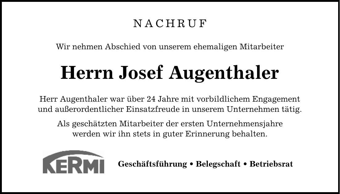 NACHRUF Wir nehmen Abschied von unserem ehemaligen Mitarbeiter Herrn Josef Augenthaler Herr Augenthaler war über 24 Jahre mit vorbildlichem Engagement und außerordentlicher Einsatzfreude in unserem Unternehmen tätig. Als geschätzten Mitarbeiter der ersten Unternehmensjahre werden wir ihn stets in guter Erinnerung behalten. Geschäftsführung _ Belegschaft _ Betriebsrat