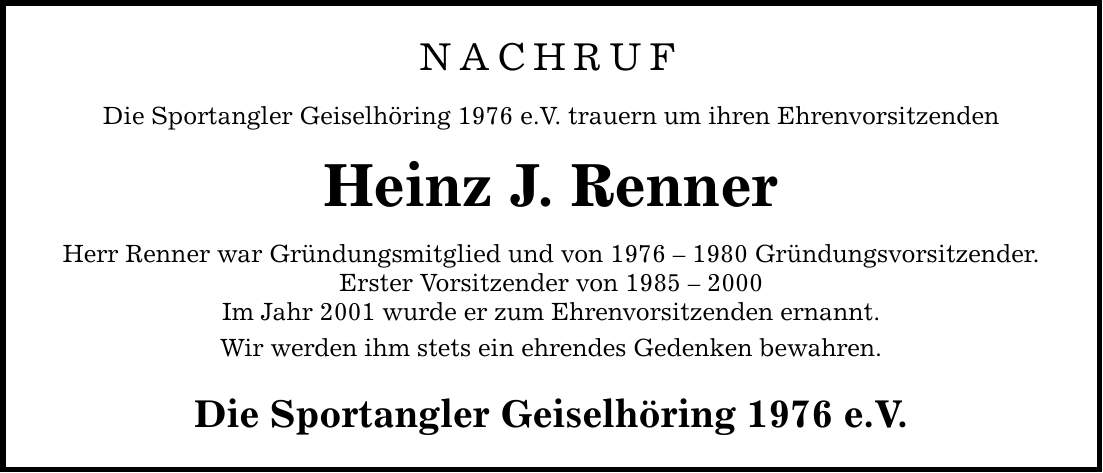 NACHRUF Die Sportangler Geiselhöring 1976 e.V. trauern um ihren Ehrenvorsitzenden Heinz J. Renner Herr Renner war Gründungsmitglied und von *** Gründungsvorsitzender. Erster Vorsitzender von *** Im Jahr 2001 wurde er zum Ehrenvorsitzenden ernannt. Wir werden ihm stets ein ehrendes Gedenken bewahren. Die Sportangler Geiselhöring 1976 e.V.
