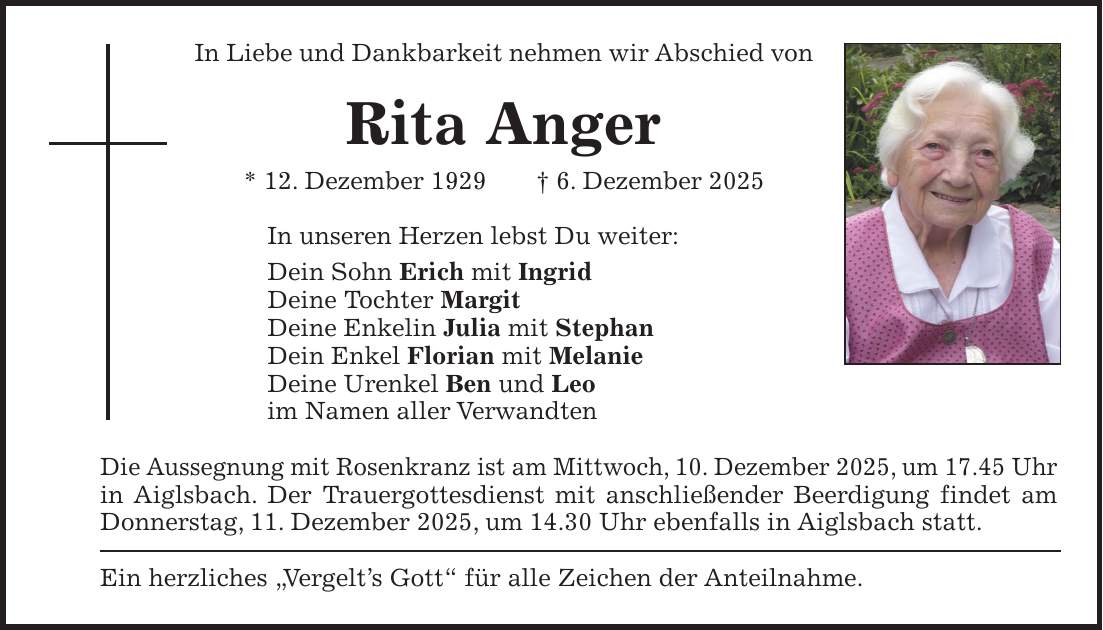 In Liebe und Dankbarkeit nehmen wir Abschied von Rita Anger * 12. Dezember 1929 + 6. Dezember 2025 In unseren Herzen lebst Du weiter: Dein Sohn Erich mit Ingrid Deine Tochter Margit Deine Enkelin Julia mit Stephan Dein Enkel Florian mit Melanie Deine Urenkel Ben und Leo im Namen aller Verwandten Die Aussegnung mit Rosenkranz ist am Mittwoch, 10. Dezember 2025, um 17.45 Uhr in Aiglsbach. Der Trauergottesdienst mit anschließender Beerdigung findet am Donnerstag, 11. Dezember 2025, um 14.30 Uhr ebenfalls in Aiglsbach statt. Ein herzliches 'Vergelt's Gott' für alle Zeichen der Anteilnahme.