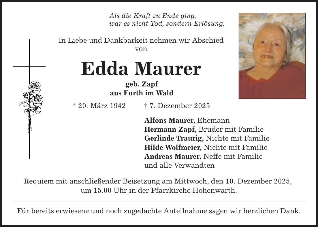 Als die Kraft zu Ende ging, war es nicht Tod, sondern Erlösung. In Liebe und Dankbarkeit nehmen wir Abschied von Edda Maurer geb. Zapf aus Furth im Wald * 20. März 1942 _ 7. Dezember 2025 Alfons Maurer, Ehemann Hermann Zapf, Bruder mit Familie Gerlinde Traurig, Nichte mit Familie Hilde Wolfmeier, Nichte mit Familie Andreas Maurer, Neffe mit Familie und alle Verwandten Requiem mit anschließender Beisetzung am Mittwoch, den 10. Dezember 2025, um 15.00 Uhr in der Pfarrkirche Hohenwarth. Für bereits erwiesene und noch zugedachte Anteilnahme sagen wir herzlichen Dank.