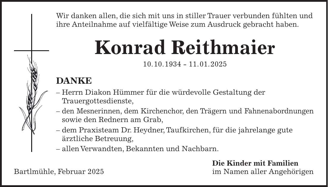 Wir danken allen, die sich mit uns in stiller Trauer verbunden fühlten und ihre Anteilnahme auf vielfältige Weise zum Ausdruck gebracht haben. Konrad Reithmaier 10. 10. ***. 01. 2025 DANKE - Herrn Diakon Hümmer für die würdevolle Gestaltung der Trauergottesdienste, - den Mesnerinnen, dem Kirchenchor, den Trägern und Fahnenabordnungen sowie den Rednern am Grab, - dem Praxisteam Dr. Heydner, Taufkirchen, für die jahrelange gute ärztliche Betreuung, - allen Verwandten, Bekannten und Nachbarn. Die Kinder mit Familien Bartlmühle, Februar 2025 im Namen aller Angehörigen