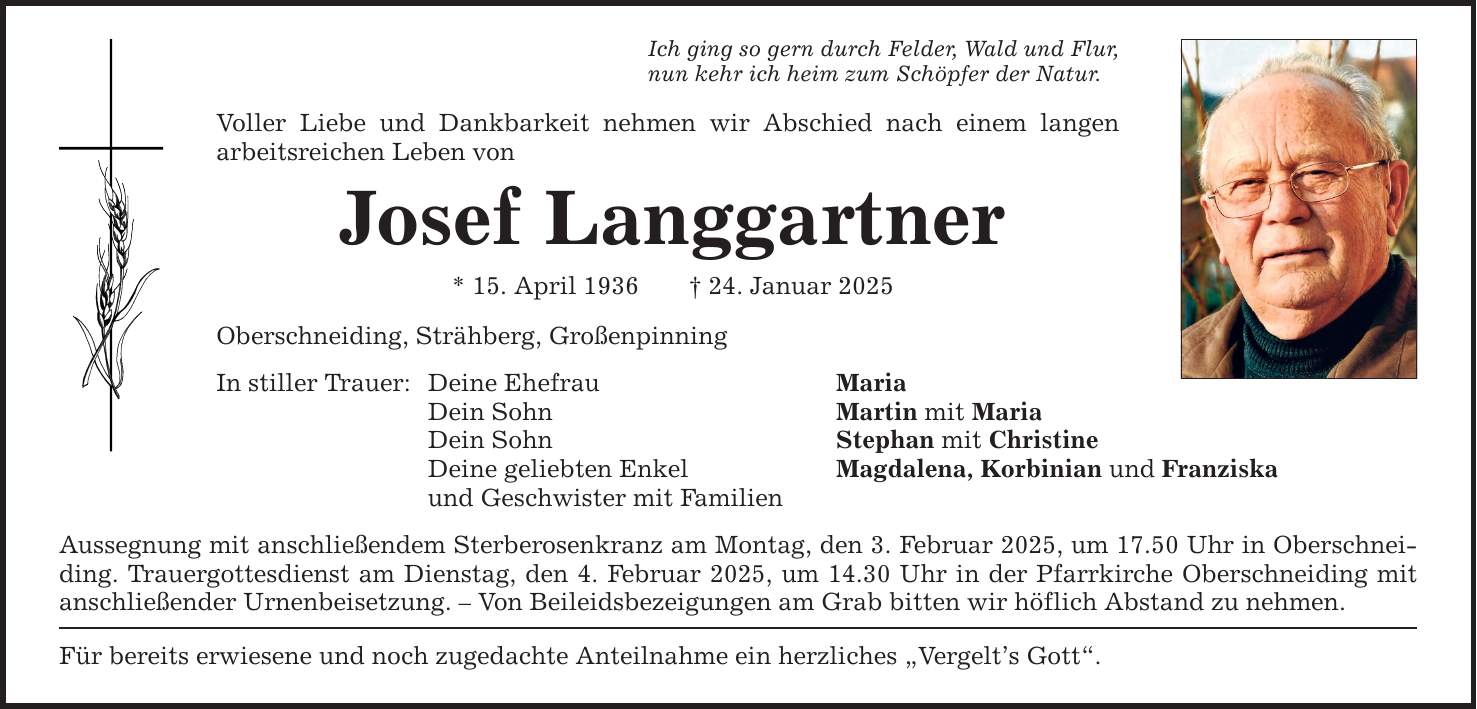 Ich ging so gern durch Felder, Wald und Flur, nun kehr ich heim zum Schöpfer der Natur. Voller Liebe und Dankbarkeit nehmen wir Abschied nach einem langen ­arbeitsreichen Leben von Josef Langgartner * 15. April 1936 _ 24. Januar 2025 Oberschneiding, Strähberg, Großenpinning In stiller Trauer: Deine Ehefrau Maria Dein Sohn Martin mit Maria Dein Sohn Stephan mit Christine Deine geliebten Enkel Magdalena, Korbinian und Franziska und Geschwister mit Familien Aussegnung mit anschließendem Sterberosenkranz am Montag, den 3. Februar 2025, um 17.50 Uhr in Oberschneiding. Trauergottesdienst am Dienstag, den 4. Februar 2025, um 14.30 Uhr in der Pfarrkirche Oberschneiding mit anschließender Urnenbeisetzung. - Von Beileidsbezeigungen am Grab bitten wir höflich Abstand zu nehmen. Für bereits erwiesene und noch zugedachte Anteilnahme ein herzliches 