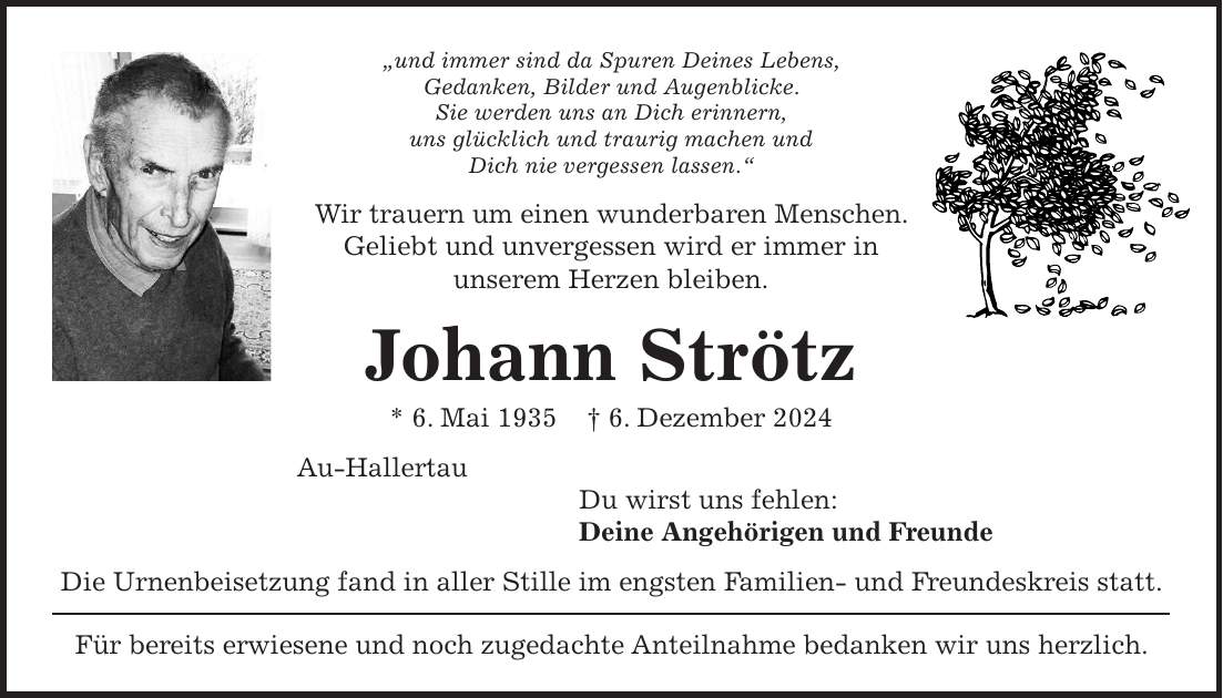 'und immer sind da Spuren Deines Lebens, Gedanken, Bilder und Augenblicke. Sie werden uns an Dich erinnern, uns glücklich und traurig machen und Dich nie vergessen lassen.' Wir trauern um einen wunderbaren Menschen. Geliebt und unvergessen wird er immer in unserem Herzen bleiben. Johann Strötz * 6. Mai 1935 + 6. Dezember 2024 Au-Hallertau Du wirst uns fehlen: Deine Angehörigen und Freunde Die Urnenbeisetzung fand in aller Stille im engsten Familien- und Freundeskreis statt. Für bereits erwiesene und noch zugedachte Anteilnahme bedanken wir uns herzlich.