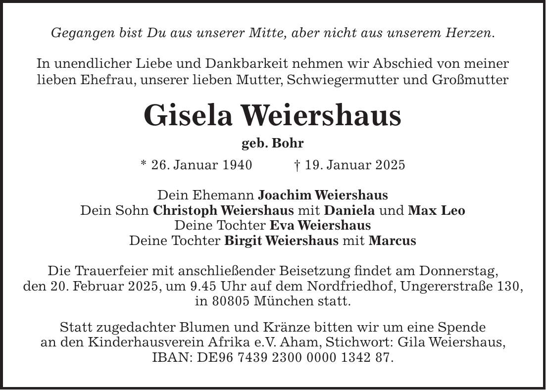 Gegangen bist Du aus unserer Mitte, aber nicht aus unserem Herzen. In unendlicher Liebe und Dankbarkeit nehmen wir Abschied von meiner lieben Ehefrau, unserer lieben Mutter, Schwiegermutter und Großmutter Gisela Weiershaus geb. Bohr * 26. Januar 1940 + 19. Januar 2025 Dein Ehemann Joachim Weiershaus Dein Sohn Christoph Weiershaus mit Daniela und Max Leo Deine Tochter Eva Weiershaus Deine Tochter Birgit Weiershaus mit Marcus Die Trauerfeier mit anschließender Beisetzung findet am Donnerstag, den 20. Februar 2025, um 9.45 Uhr auf dem Nordfriedhof, Ungererstraße 130, in 80805 München statt. Statt zugedachter Blumen und Kränze bitten wir um eine Spende an den Kinderhausverein Afrika e.V. Aham, Stichwort: Gila Weiershaus, IBAN: DE***.