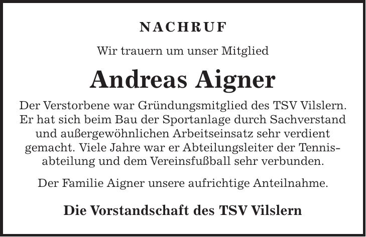 Nachruf Wir trauern um unser Mitglied Andreas Aigner Der Verstorbene war Gründungsmitglied des TSV Vilslern. Er hat sich beim Bau der Sportanlage durch Sachverstand und außergewöhnlichen Arbeitseinsatz sehr verdient gemacht. Viele Jahre war er Abteilungsleiter der Tennis- abteilung und dem Vereinsfußball sehr verbunden. Der Familie Aigner unsere aufrichtige Anteilnahme. Die Vorstandschaft des TSV Vilslern