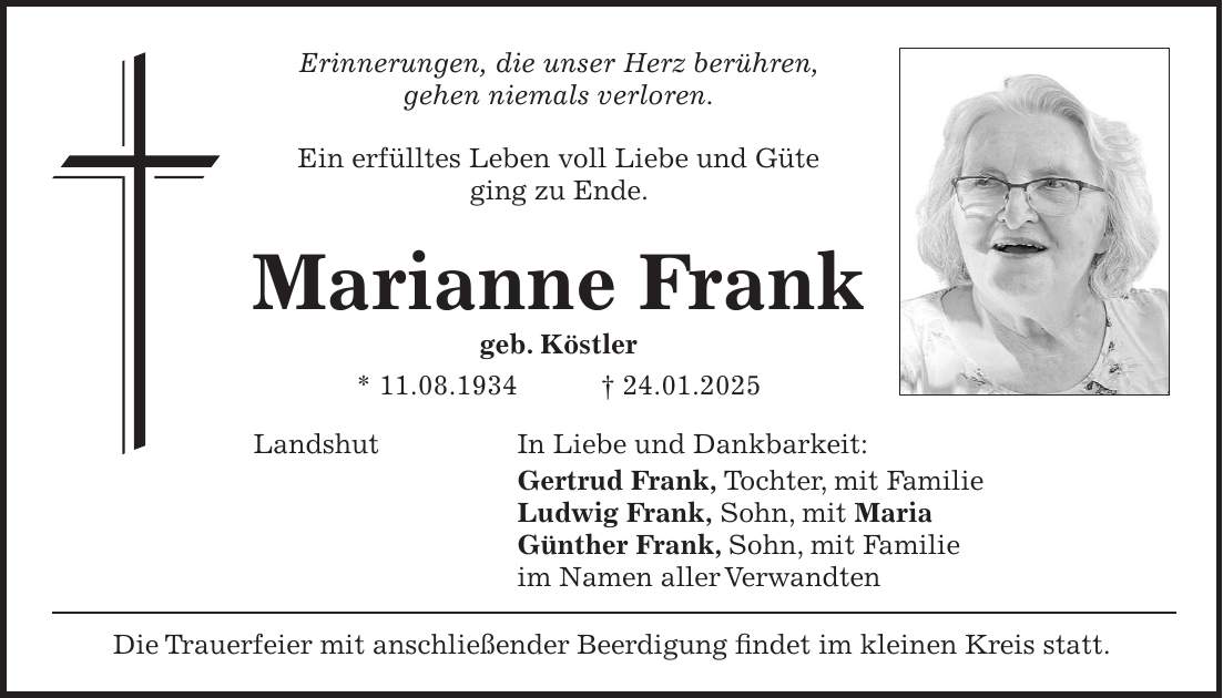 Erinnerungen, die unser Herz berühren, gehen niemals verloren. Ein erfülltes Leben voll Liebe und Güte ging zu Ende. Marianne Frank geb. Köstler * 11.08.1934 + 24.01.2025 Landshut In Liebe und Dankbarkeit: Gertrud Frank, Tochter, mit Familie Ludwig Frank, Sohn, mit Maria Günther Frank, Sohn, mit Familie im Namen aller Verwandten Die Trauerfeier mit anschließender Beerdigung findet im kleinen Kreis statt. 