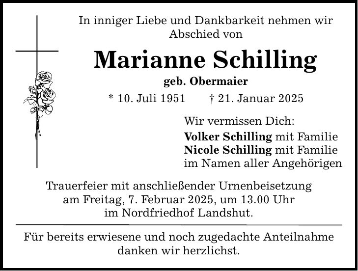 In inniger Liebe und Dankbarkeit nehmen wir Abschied von Marianne Schilling geb. Obermaier * 10. Juli 1951 _ 21. Januar 2025 Trauerfeier mit anschließender Urnenbeisetzung am Freitag, 7. Februar 2025, um 13.00 Uhr im Nordfriedhof Landshut. Für bereits erwiesene und noch zugedachte Anteilnahme danken wir herzlichst. Wir vermissen Dich: Volker Schilling mit Familie Nicole Schilling mit Familie im Namen aller Angehörigen