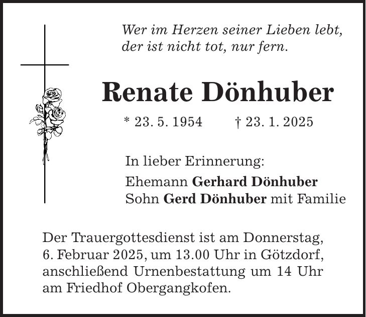 Wer im Herzen seiner Lieben lebt, der ist nicht tot, nur fern. Renate Dönhuber * 23. 5. 1954 + 23. 1. 2025 In lieber Erinnerung: Ehemann Gerhard Dönhuber Sohn Gerd Dönhuber mit Familie Der Trauergottesdienst ist am Donnerstag, 6. Februar 2025, um 13.00 Uhr in Götzdorf, anschließend Urnenbestattung um 14 Uhr am Friedhof Obergangkofen.