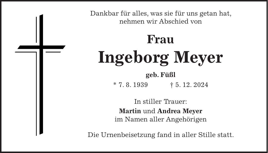  Dankbar für alles, was sie für uns getan hat, nehmen wir Abschied von Frau Ingeborg Meyer geb. Füßl * 7. 8. 1939 + 5. 12. 2024 In stiller Trauer: Martin und Andrea Meyer im Namen aller Angehörigen Die Urnenbeisetzung fand in aller Stille statt.