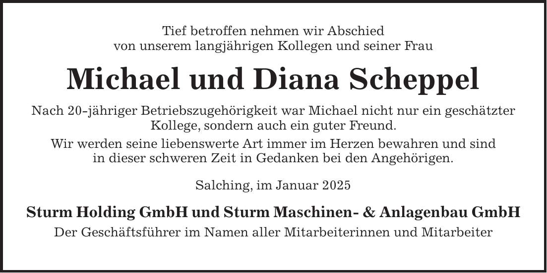 Tief betroffen nehmen wir Abschied von unserem langjährigen Kollegen und seiner Frau Michael und Diana Scheppel Nach 20-jähriger Betriebszugehörigkeit war Michael nicht nur ein geschätzter Kollege, sondern auch ein guter Freund. Wir werden seine liebenswerte Art immer im Herzen bewahren und sind in dieser schweren Zeit in Gedanken bei den Angehörigen. Salching, im Januar 2025 Sturm Holding GmbH und Sturm Maschinen- & Anlagenbau GmbH Der Geschäftsführer im Namen aller Mitarbeiterinnen und Mitarbeiter