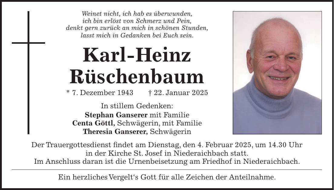 Weinet nicht, ich hab es überwunden, ich bin erlöst von Schmerz und Pein, denkt gern zurück an mich in schönen Stunden, lasst mich in Gedanken bei Euch sein. Karl-Heinz Rüschenbaum * 7. Dezember 1943 + 22. Januar 2025 In stillem Gedenken: Stephan Ganserer mit Familie Centa Göttl, Schwägerin, mit Familie Theresia Ganserer, Schwägerin Der Trauergottesdienst findet am Dienstag, den 4. Februar 2025, um 14.30 Uhr in der Kirche St. Josef in Niederaichbach statt. Im Anschluss daran ist die Urnenbeisetzung am Friedhof in Niederaichbach. Ein herzliches Vergelt's Gott für alle Zeichen der Anteilnahme.