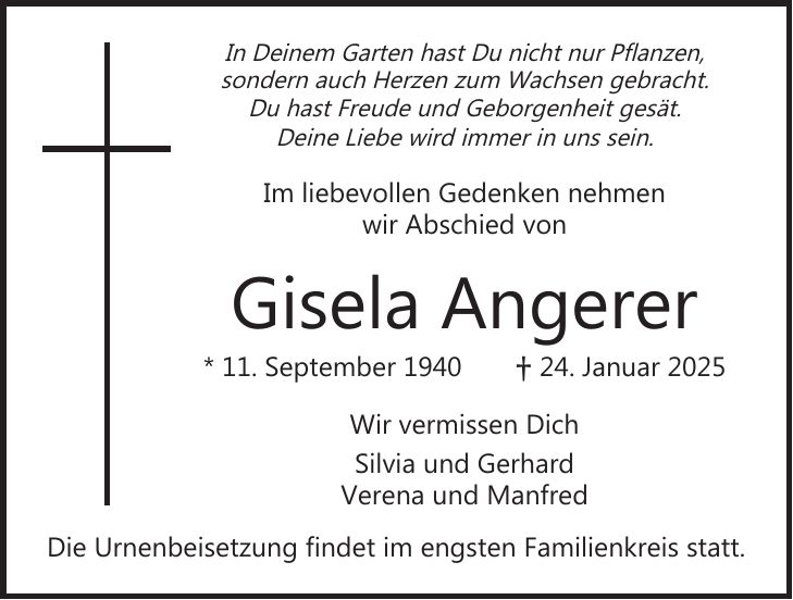 In Deinem Garten hast Du nicht nur Pflanzen, sondern auch Herzen zum Wachsen gebracht. Du hast Freude und Geborgenheit gesät. Deine Liebe wird immer in uns sein. Im liebevollen Gedenken nehmen wir Abschied von Gisela Angerer * 11. September 1940 + 24. Januar 2025 Wir vermissen Dich Silvia und Gerhard Verena und Manfred Die Urnenbeisetzung findet im engsten Familienkreis statt.