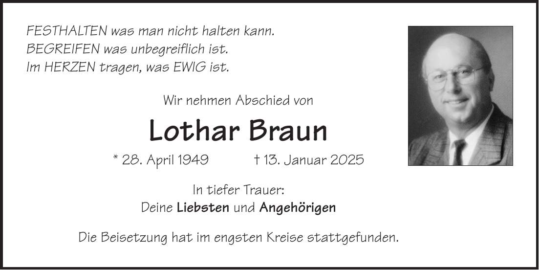 Festhalten was man nicht halten kann. Begreifen was unbegreiflich ist. Im Herzen tragen, was ewig ist. Wir nehmen Abschied von Lothar Braun * 28. April 1949 + 13. Januar 2025 In tiefer Trauer: Deine Liebsten und Angehörigen Die Beisetzung hat im engsten Kreise stattgefunden.