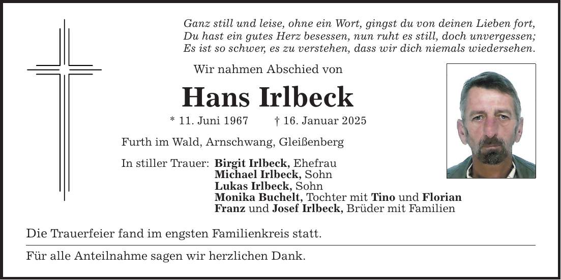 Ganz still und leise, ohne ein Wort, gingst du von deinen Lieben fort, Du hast ein gutes Herz besessen, nun ruht es still, doch unvergessen; Es ist so schwer, es zu verstehen, dass wir dich niemals wiedersehen. Wir nahmen Abschied von Hans Irlbeck * 11. Juni 1967 _ 16. Januar 2025 Furth im Wald, Arnschwang, Gleißenberg In stiller Trauer: Birgit Irlbeck, Ehefrau Michael Irlbeck, Sohn Lukas Irlbeck, Sohn Monika Buchelt, Tochter mit Tino und Florian Franz und Josef Irlbeck, Brüder mit Familien Die Trauerfeier fand im engsten Familienkreis statt. Für alle Anteilnahme sagen wir herzlichen Dank.