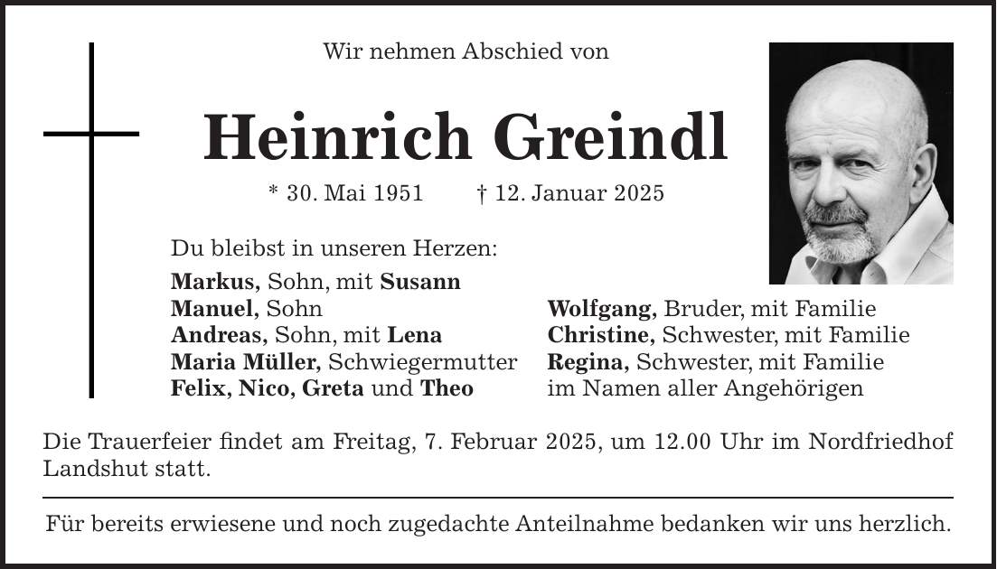 Wir nehmen Abschied von Heinrich Greindl * 30. Mai 1951 + 12. Januar 2025 Du bleibst in unseren Herzen: Markus, Sohn, mit Susann Manuel, Sohn Wolfgang, Bruder, mit Familie Andreas, Sohn, mit Lena Christine, Schwester, mit Familie Maria Müller, Schwiegermutter Regina, Schwester, mit Familie Felix, Nico, Greta und Theo im Namen aller Angehörigen Die Trauerfeier findet am Freitag, 7. Februar 2025, um 12.00 Uhr im Nordfriedhof Landshut statt. Für bereits erwiesene und noch zugedachte Anteilnahme bedanken wir uns herzlich.